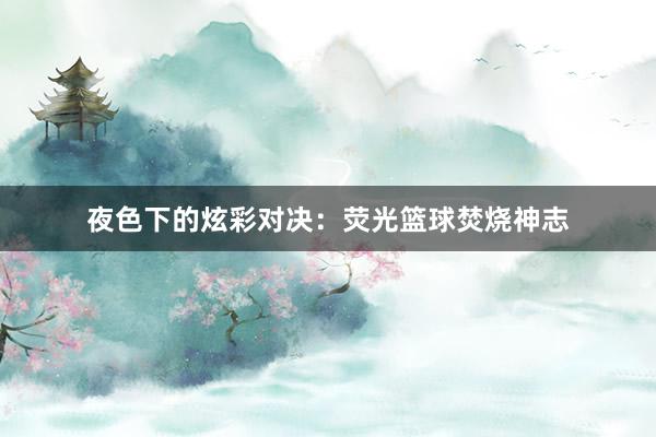 夜色下的炫彩对决：荧光篮球焚烧神志